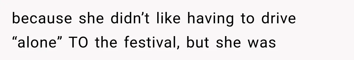 because she didn’t like having to drive “alone” TO the festival, but she was