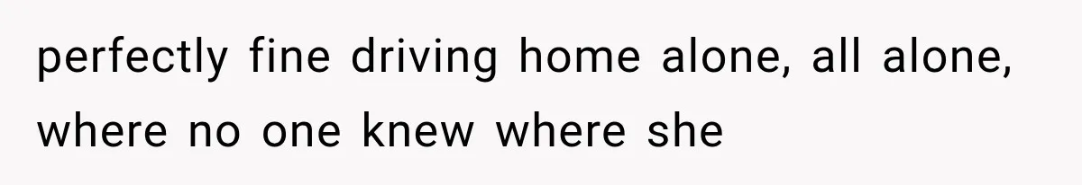 perfectly fine driving home alone, all alone, where no one knew where she