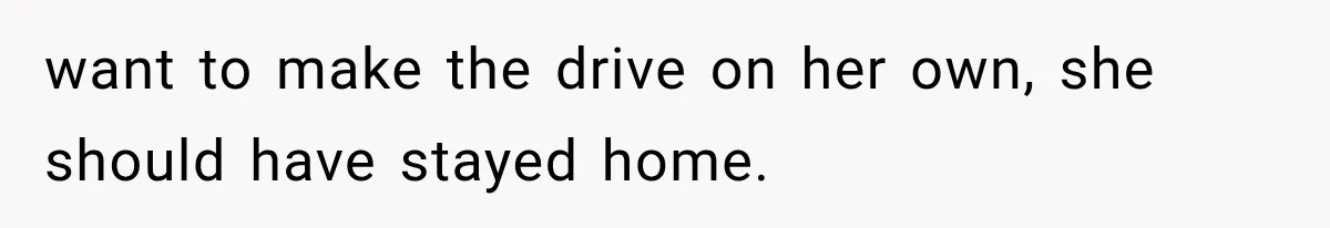 want to make the drive on her own, she should have stayed home.