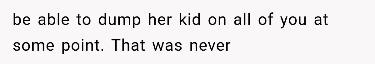 be able to dump her kid on all of you at some point. That was never