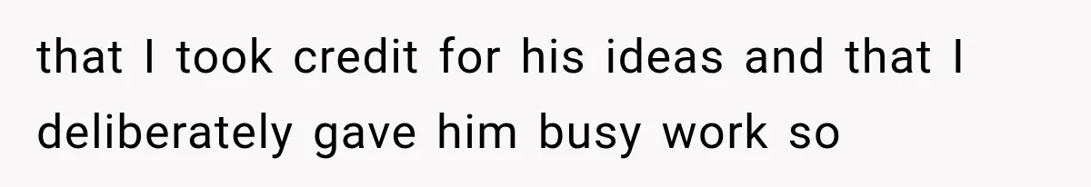 that I took credit for his ideas and that I deliberately gave him busy work so