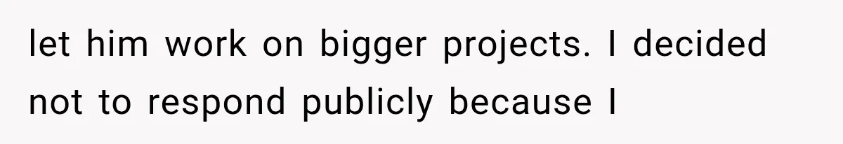 let him work on bigger projects. I decided not to respond publicly because I