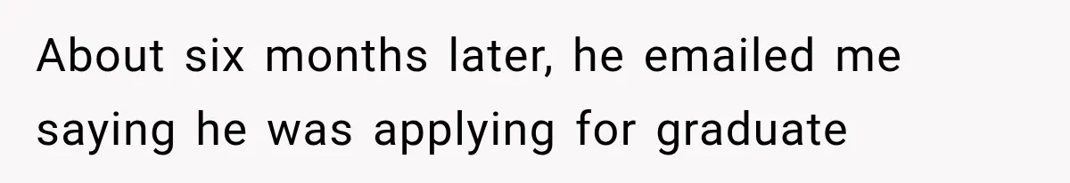 About six months later, he emailed me saying he was applying for graduate