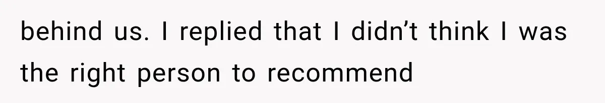 behind us. I replied that I didn’t think I was the right person to recommend
