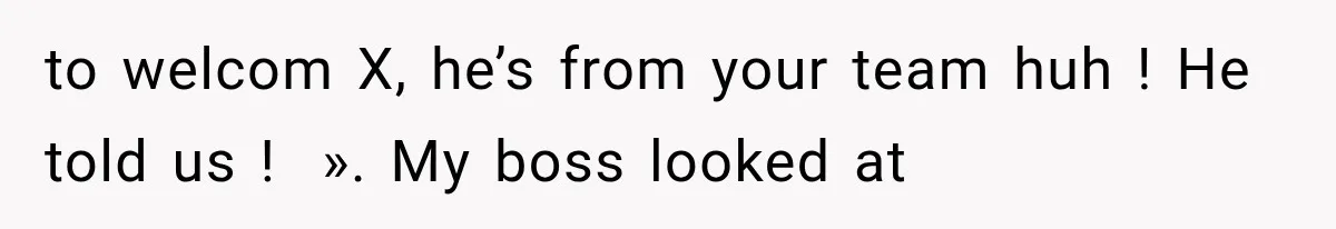 to welcom X, he’s from your team huh ! He told us !  ». My boss looked at