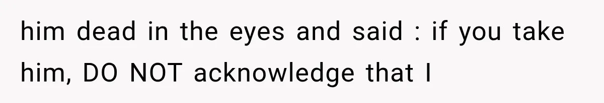 him dead in the eyes and said : if you take him, DO NOT acknowledge that I