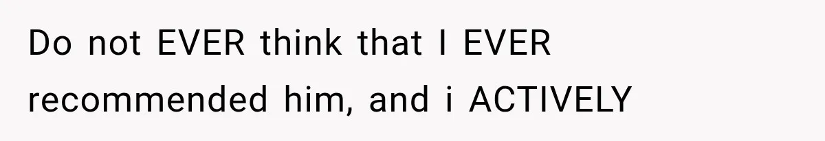 Do not EVER think that I EVER recommended him, and i ACTIVELY