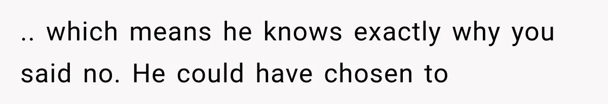 .. which means he knows exactly why you said no. He could have chosen to