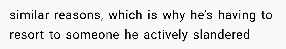 similar reasons, which is why he’s having to resort to someone he actively slandered
