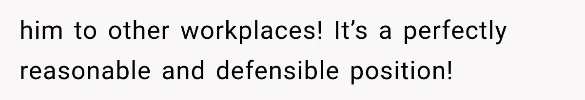 him to other workplaces! It’s a perfectly reasonable and defensible position!