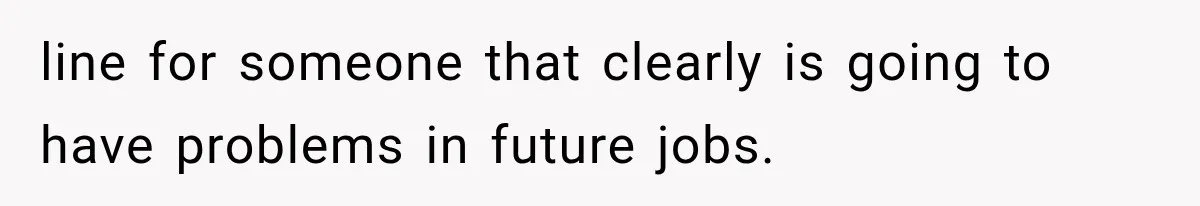 line for someone that clearly is going to have problems in future jobs.
