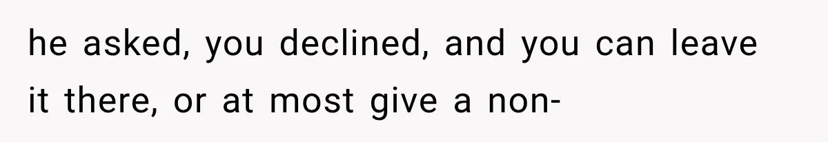 he asked, you declined, and you can leave it there, or at most give a non-