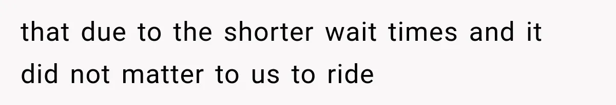 that due to the shorter wait times and it did not matter to us to ride
