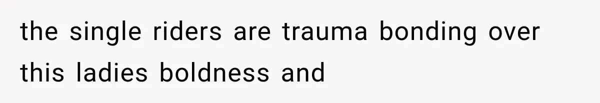 the single riders are trauma bonding over this ladies boldness and