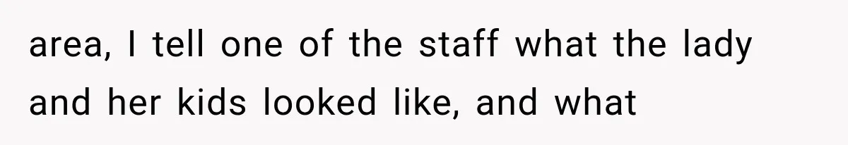 area, I tell one of the staff what the lady and her kids looked like, and what