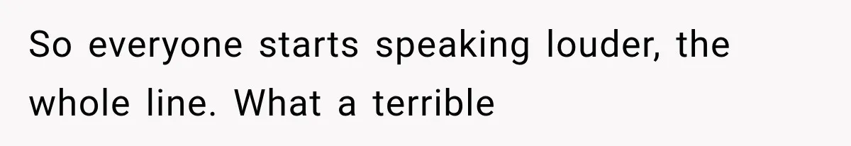 So everyone starts speaking louder, the whole line. What a terrible