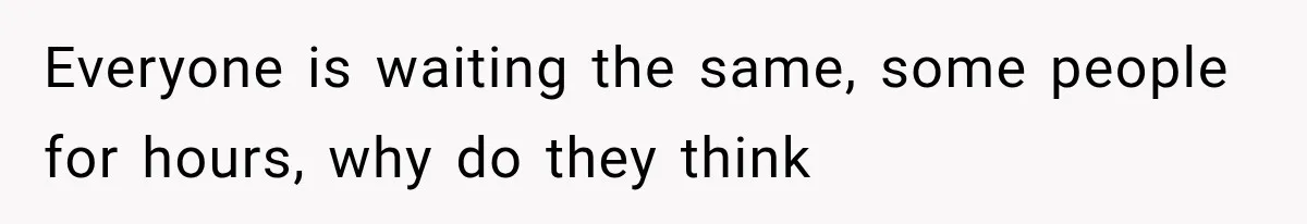 Everyone is waiting the same, some people for hours, why do they think