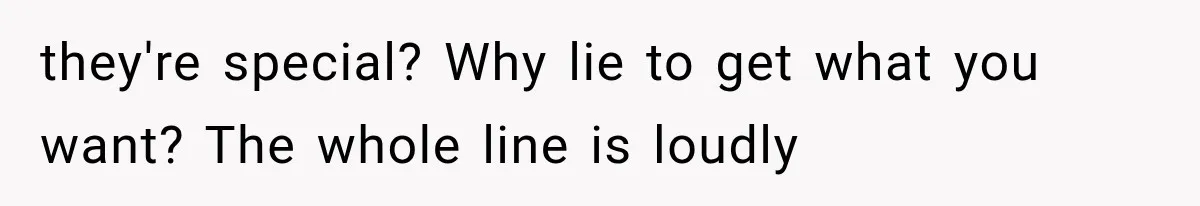they're special? Why lie to get what you want? The whole line is loudly