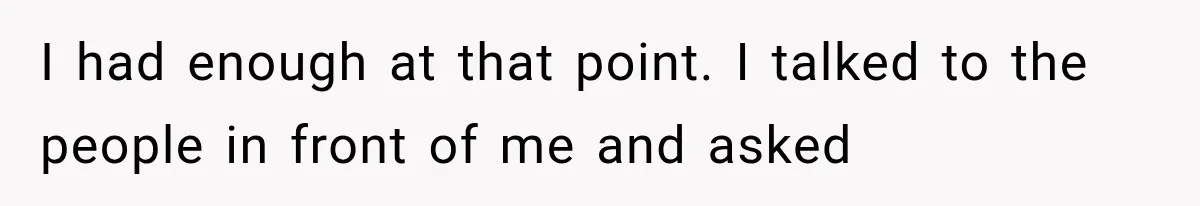 I had enough at that point. I talked to the people in front of me and asked