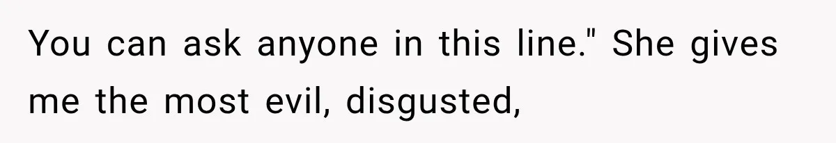 You can ask anyone in this line." She gives me the most evil, disgusted,