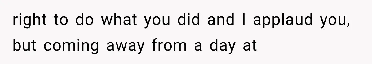 right to do what you did and I applaud you, but coming away from a day at