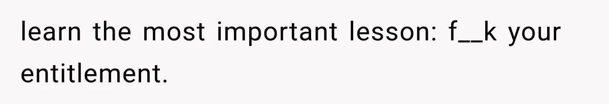 learn the most important lesson: f__k your entitlement.