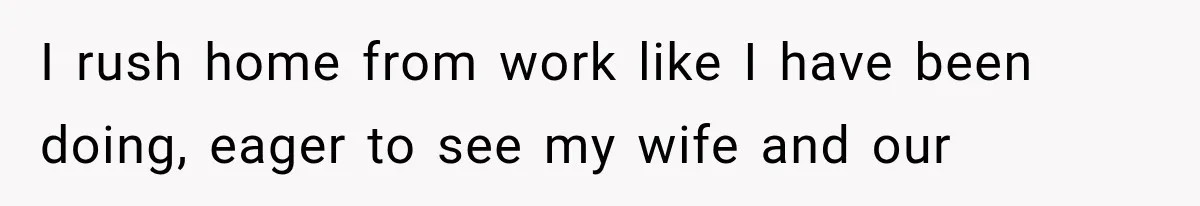 I rush home from work like I have been doing, eager to see my wife and our