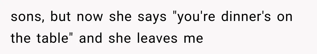 sons, but now she says "you're dinner's on the table" and she leaves me