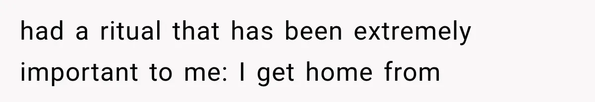 had a ritual that has been extremely important to me: I get home from