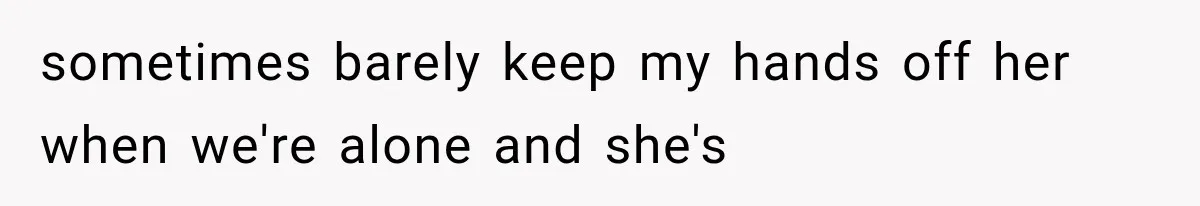 sometimes barely keep my hands off her when we're alone and she's