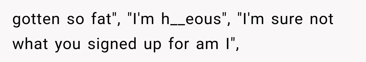 gotten so fat", "I'm h__eous", "I'm sure not what you signed up for am I",