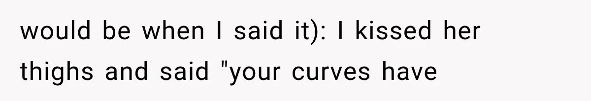 would be when I said it): I kissed her thighs and said "your curves have