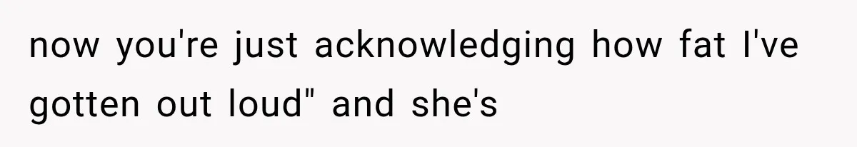 now you're just acknowledging how fat I've gotten out loud" and she's