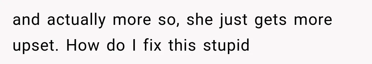 and actually more so, she just gets more upset. How do I fix this stupid
