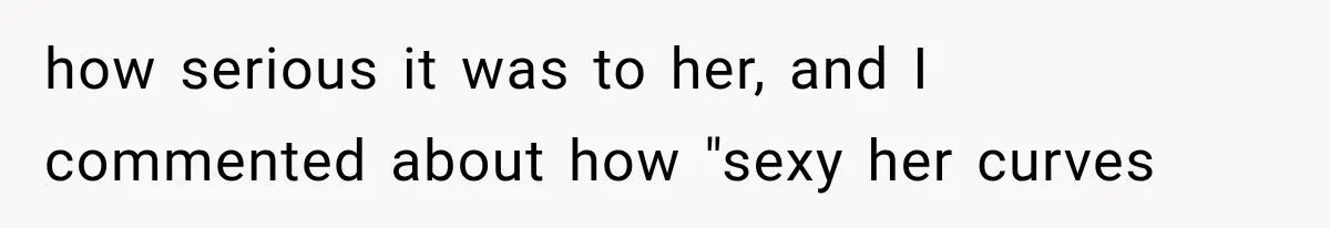 how serious it was to her, and I commented about how "sexy her curves
