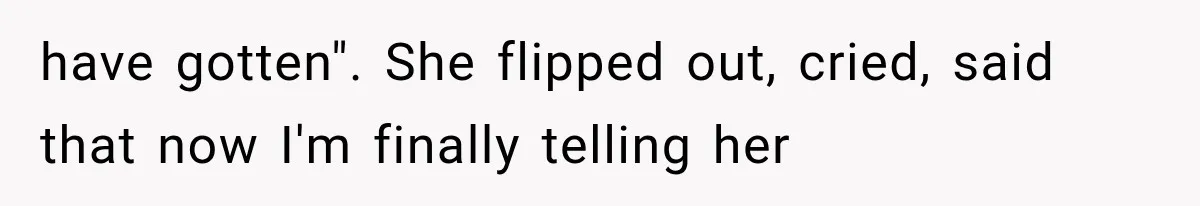 have gotten". She flipped out, cried, said that now I'm finally telling her