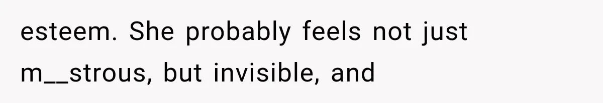 esteem. She probably feels not just m__strous, but invisible, and