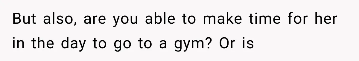 But also, are you able to make time for her in the day to go to a gym? Or is