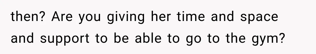 then? Are you giving her time and space and support to be able to go to the gym?