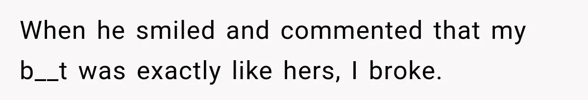 When he smiled and commented that my b__t was exactly like hers, I broke.