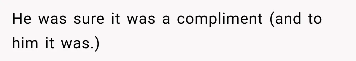 He was sure it was a compliment (and to him it was.)