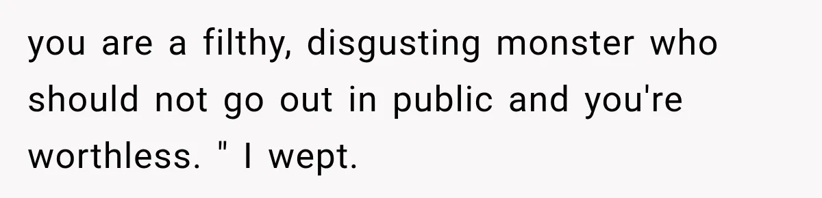 you are a filthy, disgusting monster who should not go out in public and you're worthless. " I wept.