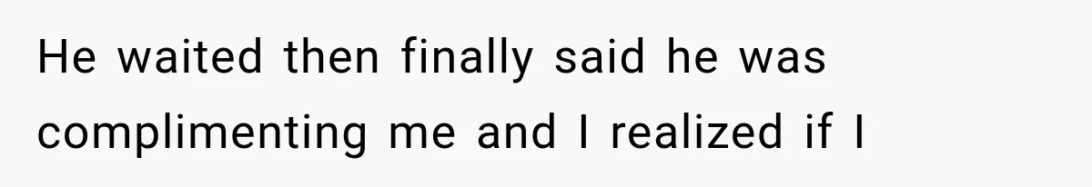 He waited then finally said he was complimenting me and I realized if I