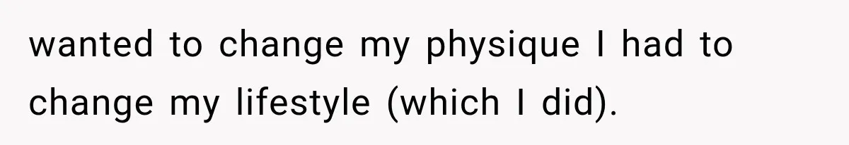 wanted to change my physique I had to change my lifestyle (which I did).