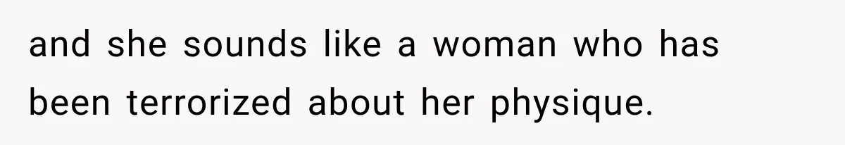 and she sounds like a woman who has been terrorized about her physique.