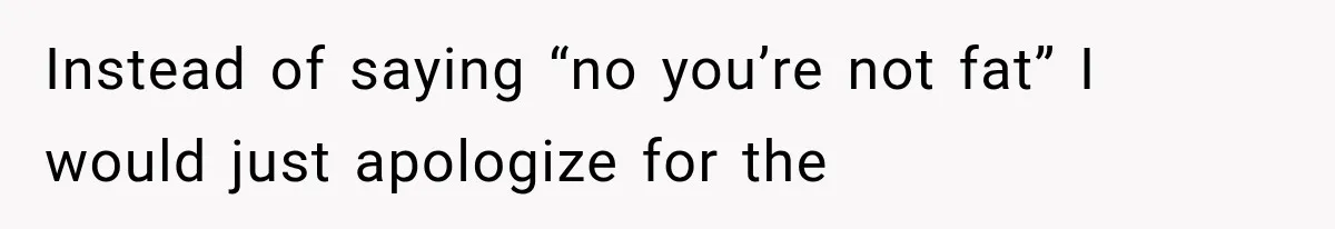 Instead of saying “no you’re not fat” I would just apologize for the