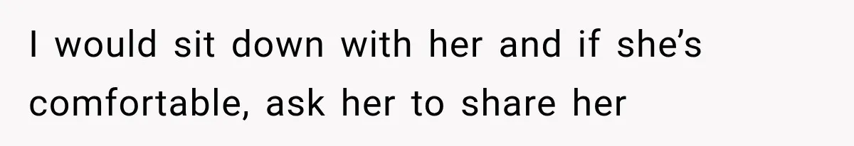 I would sit down with her and if she’s comfortable, ask her to share her
