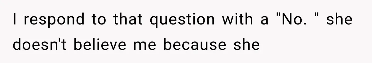 I respond to that question with a "No. " she doesn't believe me because she