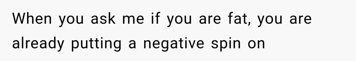 When you ask me if you are fat, you are already putting a negative spin on