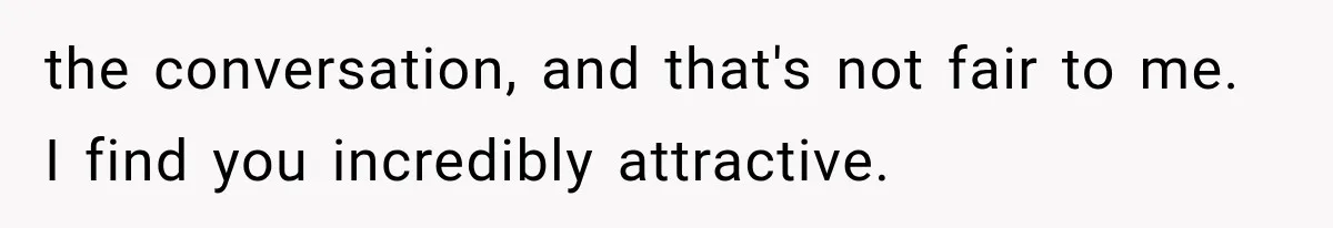 the conversation, and that's not fair to me. I find you incredibly attractive.